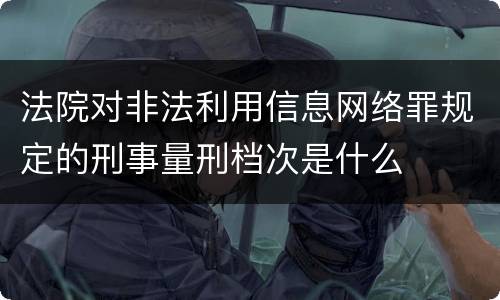 法院对非法利用信息网络罪规定的刑事量刑档次是什么