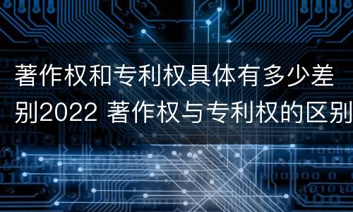 著作权和专利权具体有多少差别2022 著作权与专利权的区别