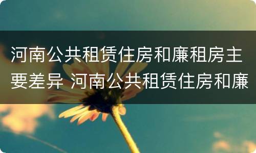 河南公共租赁住房和廉租房主要差异 河南公共租赁住房和廉租房主要差异在哪