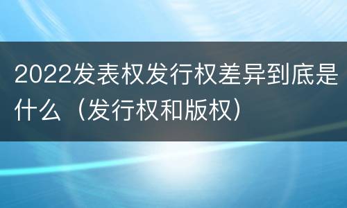 2022发表权发行权差异到底是什么（发行权和版权）