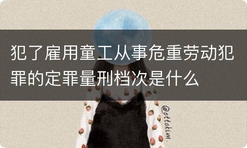 犯了雇用童工从事危重劳动犯罪的定罪量刑档次是什么