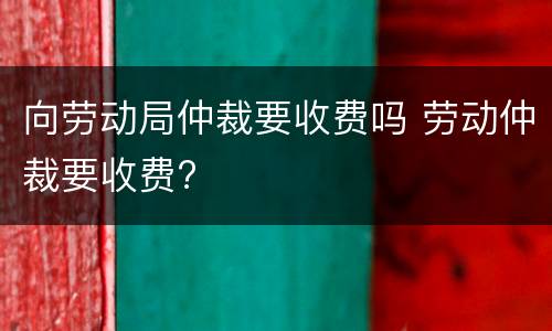 向劳动局仲裁要收费吗 劳动仲裁要收费?