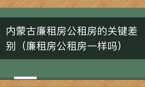 内蒙古廉租房公租房的关键差别（廉租房公租房一样吗）