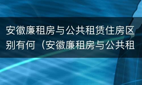 安徽廉租房与公共租赁住房区别有何（安徽廉租房与公共租赁住房区别有何联系）