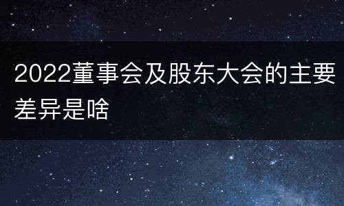 2022董事会及股东大会的主要差异是啥