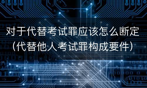 对于代替考试罪应该怎么断定（代替他人考试罪构成要件）