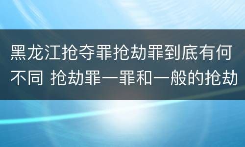 黑龙江抢夺罪抢劫罪到底有何不同 抢劫罪一罪和一般的抢劫罪