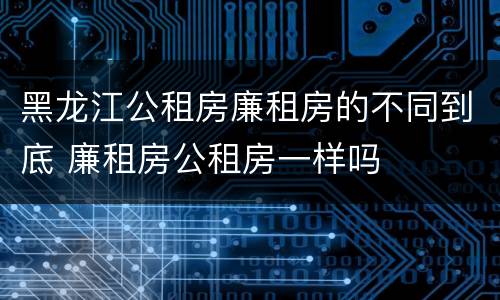 黑龙江公租房廉租房的不同到底 廉租房公租房一样吗