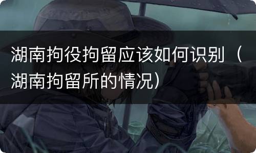 湖南拘役拘留应该如何识别（湖南拘留所的情况）