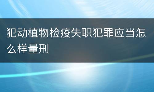 犯动植物检疫失职犯罪应当怎么样量刑