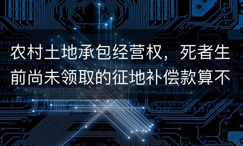 农村土地承包经营权，死者生前尚未领取的征地补偿款算不算遗产