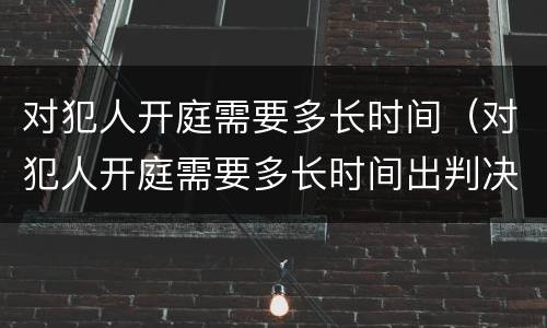 对犯人开庭需要多长时间（对犯人开庭需要多长时间出判决书）