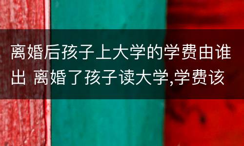 离婚后孩子上大学的学费由谁出 离婚了孩子读大学,学费该谁出