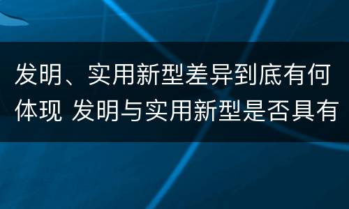 发明、实用新型差异到底有何体现 发明与实用新型是否具有实用性
