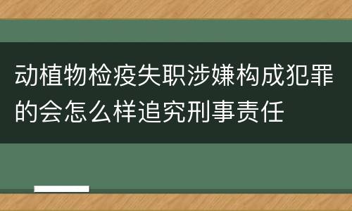 动植物检疫失职涉嫌构成犯罪的会怎么样追究刑事责任