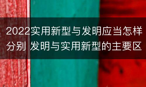 2022实用新型与发明应当怎样分别 发明与实用新型的主要区别
