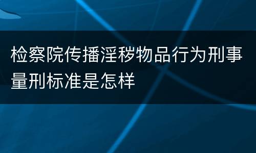 检察院传播淫秽物品行为刑事量刑标准是怎样