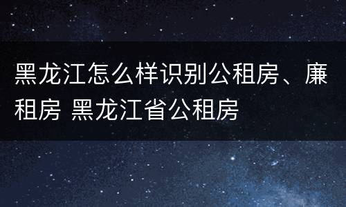 黑龙江怎么样识别公租房、廉租房 黑龙江省公租房