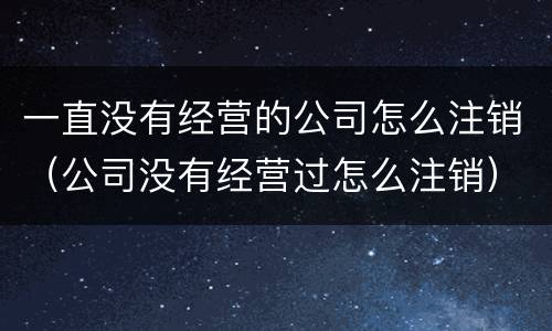 一直没有经营的公司怎么注销（公司没有经营过怎么注销）