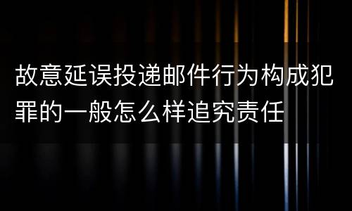 故意延误投递邮件行为构成犯罪的一般怎么样追究责任
