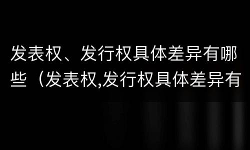 发表权、发行权具体差异有哪些（发表权,发行权具体差异有哪些原因）