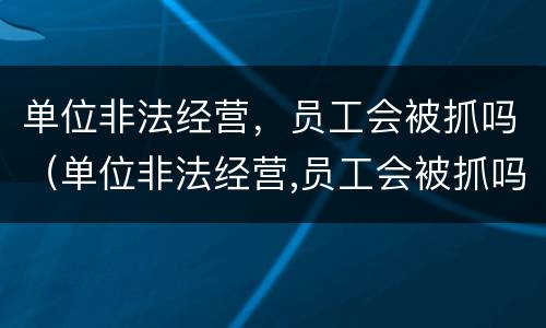 单位非法经营，员工会被抓吗（单位非法经营,员工会被抓吗）
