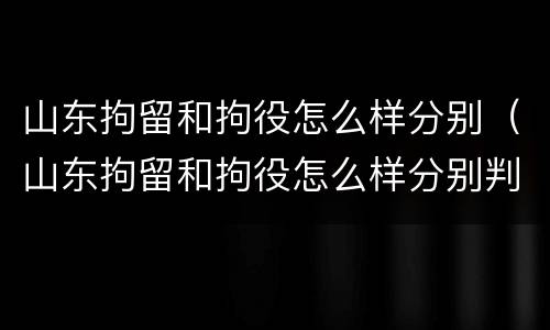 山东拘留和拘役怎么样分别（山东拘留和拘役怎么样分别判刑）