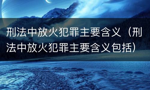 刑法中放火犯罪主要含义（刑法中放火犯罪主要含义包括）