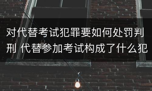 对代替考试犯罪要如何处罚判刑 代替参加考试构成了什么犯罪