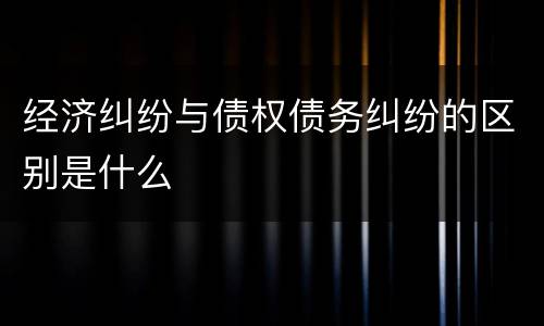 经济纠纷与债权债务纠纷的区别是什么