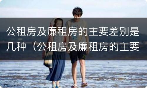 公租房及廉租房的主要差别是几种（公租房及廉租房的主要差别是几种情况）