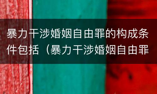 暴力干涉婚姻自由罪的构成条件包括（暴力干涉婚姻自由罪的构成条件包括哪些内容）