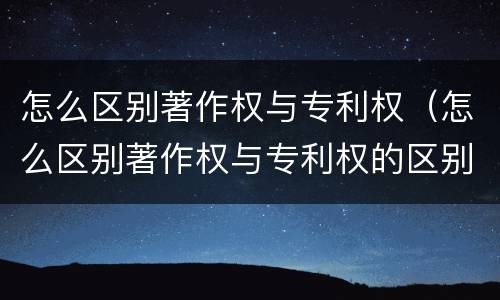 怎么区别著作权与专利权（怎么区别著作权与专利权的区别）