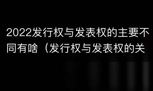 2022发行权与发表权的主要不同有啥（发行权与发表权的关系）