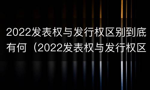 2022发表权与发行权区别到底有何（2022发表权与发行权区别到底有何不同）