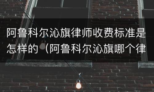 阿鲁科尔沁旗律师收费标准是怎样的(阿鲁科尔沁旗哪个律师好)