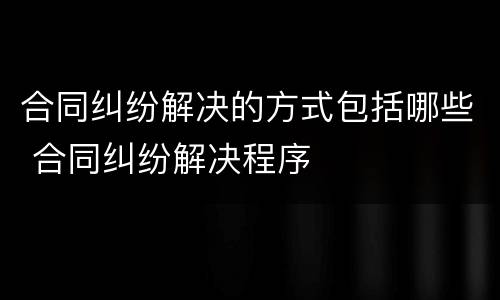 合同纠纷解决的方式包括哪些 合同纠纷解决程序