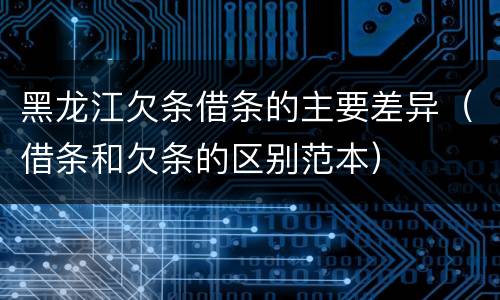 黑龙江欠条借条的主要差异（借条和欠条的区别范本）