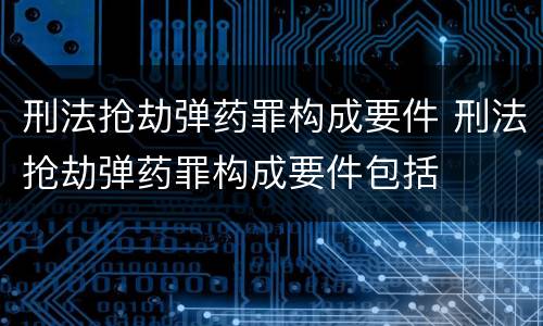 刑法抢劫弹药罪构成要件 刑法抢劫弹药罪构成要件包括