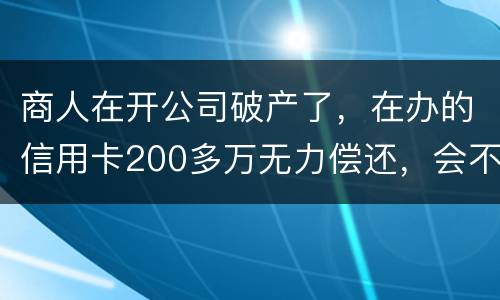 商人在开公司破产了，在办的信用卡200多万无力偿还，会不会被坐牢