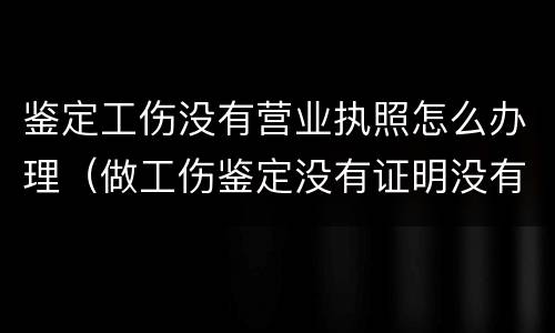 鉴定工伤没有营业执照怎么办理（做工伤鉴定没有证明没有人证明怎么办）
