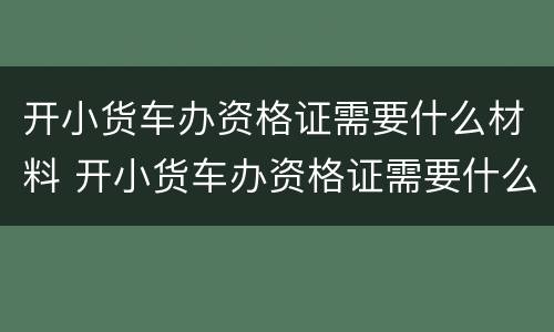 开小货车办资格证需要什么材料 开小货车办资格证需要什么材料呢