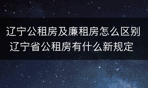 辽宁公租房及廉租房怎么区别 辽宁省公租房有什么新规定