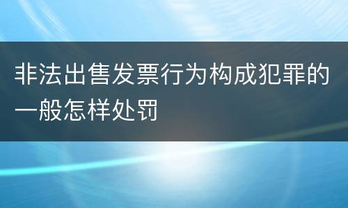 非法出售发票行为构成犯罪的一般怎样处罚