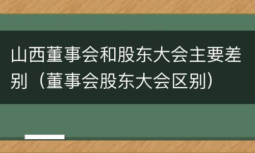 山西董事会和股东大会主要差别（董事会股东大会区别）