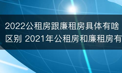 2022公租房跟廉租房具体有啥区别 2021年公租房和廉租房有什么区别
