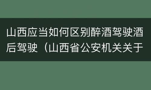 山西应当如何区别醉酒驾驶酒后驾驶（山西省公安机关关于办理醉酒驾驶）