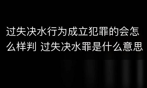过失决水行为成立犯罪的会怎么样判 过失决水罪是什么意思