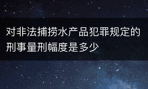对非法捕捞水产品犯罪规定的刑事量刑幅度是多少