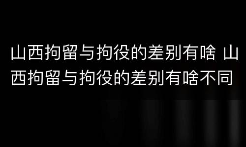 山西拘留与拘役的差别有啥 山西拘留与拘役的差别有啥不同